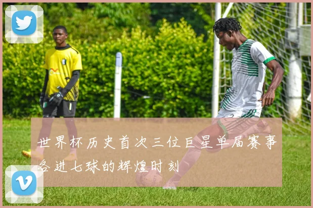 世界杯历史首次三位巨星单届赛事各进七球的辉煌时刻