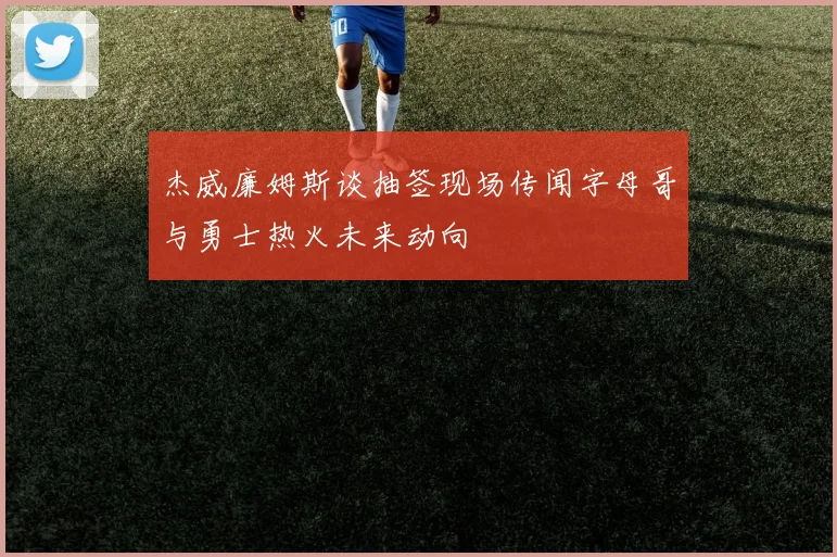 杰威廉姆斯谈抽签现场传闻字母哥与勇士热火未来动向