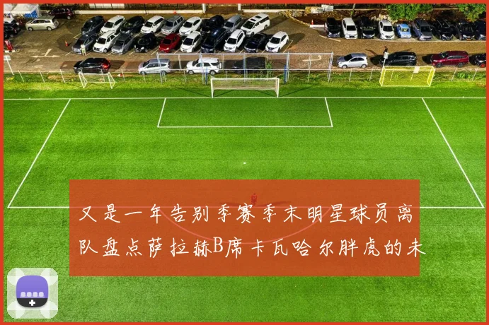又是一年告别季赛季末明星球员离队盘点萨拉赫B席卡瓦哈尔胖虎的未来去向