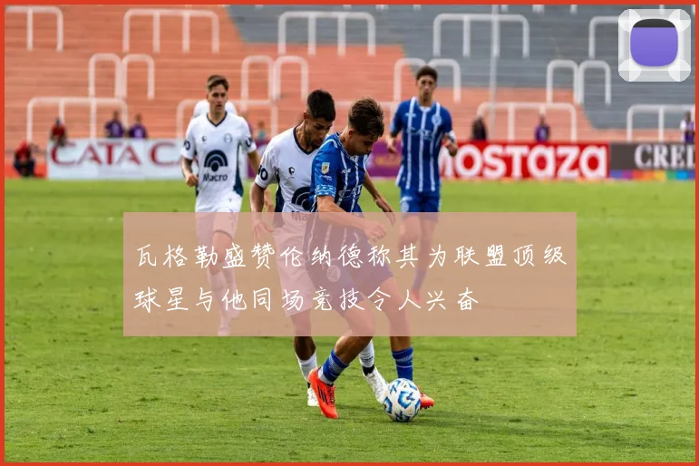 瓦格勒盛赞伦纳德称其为联盟顶级球星与他同场竞技令人兴奋