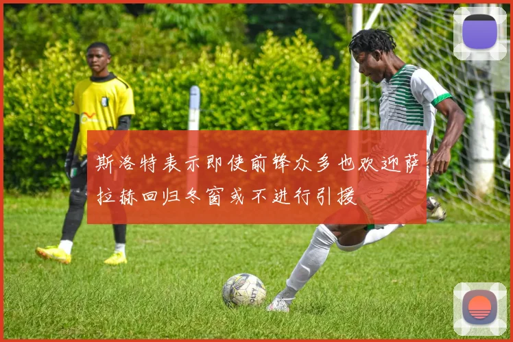 斯洛特表示即使前锋众多也欢迎萨拉赫回归冬窗或不进行引援