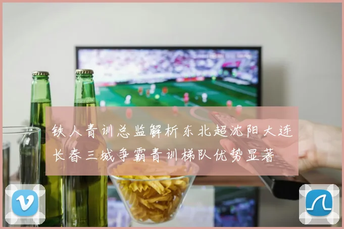 铁人青训总监解析东北超沈阳大连长春三城争霸青训梯队优势显著