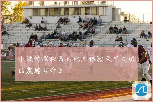 小波特探秘马丘比丘体验天空之城的震撼与奇迹