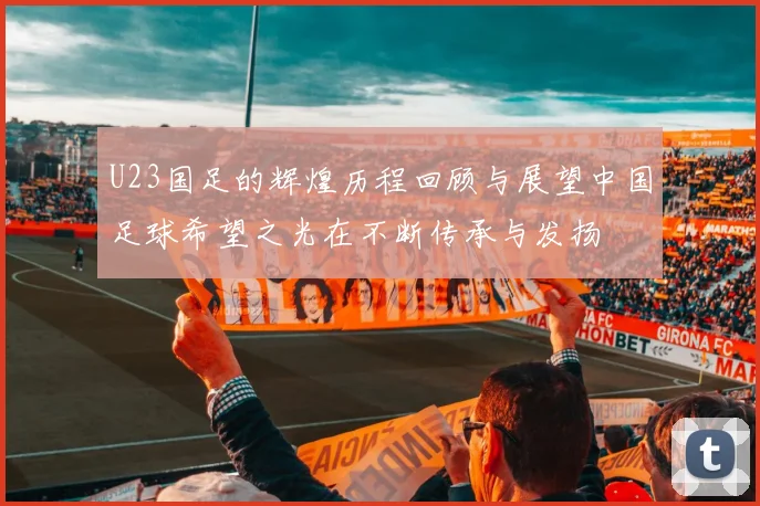 U23国足的辉煌历程回顾与展望中国足球希望之光在不断传承与发扬