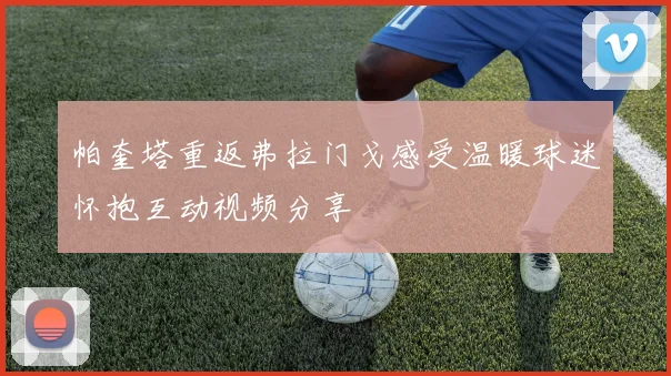 帕奎塔重返弗拉门戈感受温暖球迷怀抱互动视频分享