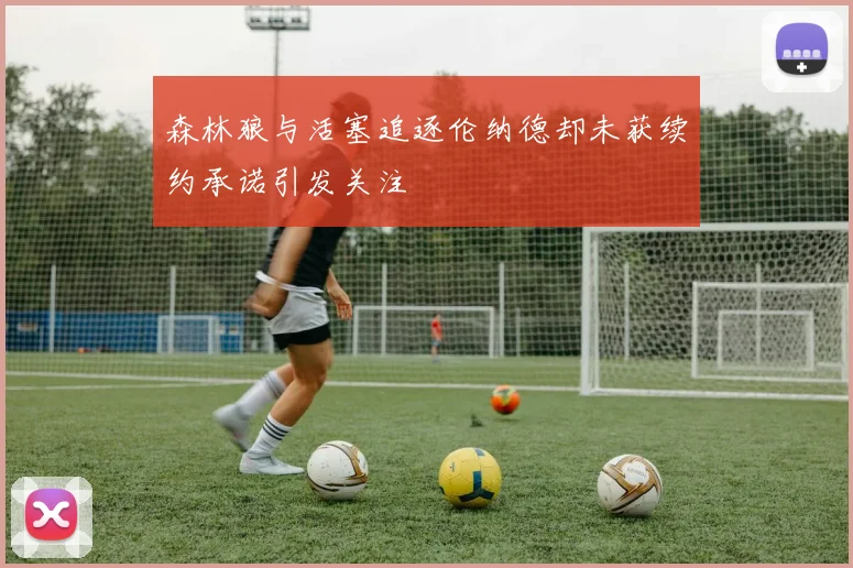 森林狼与活塞追逐伦纳德却未获续约承诺引发关注