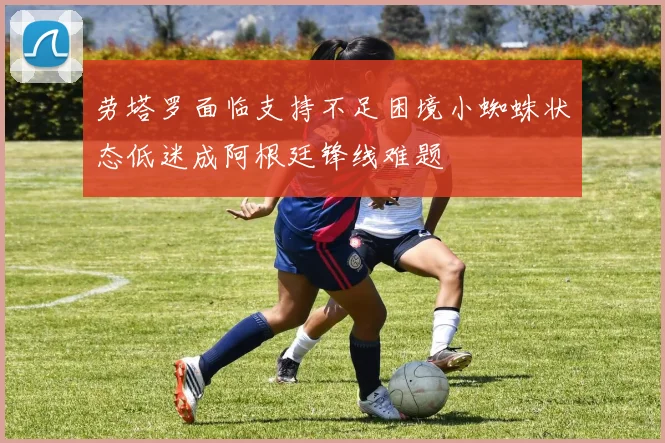 劳塔罗面临支持不足困境小蜘蛛状态低迷成阿根廷锋线难题