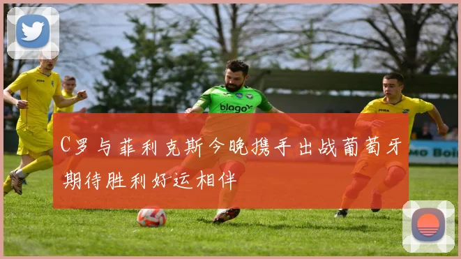 C罗与菲利克斯今晚携手出战葡萄牙期待胜利好运相伴