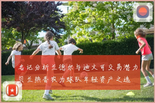 名记分析兰德尔与迪文可交易潜力贝兰热香农为球队年轻资产之选