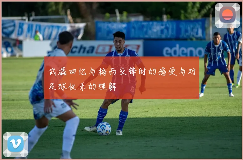 武磊回忆与梅西交锋时的感受与对足球快乐的理解