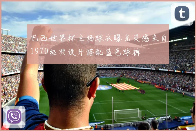 巴西世界杯主场球衣曝光灵感来自1970经典设计搭配蓝色球裤